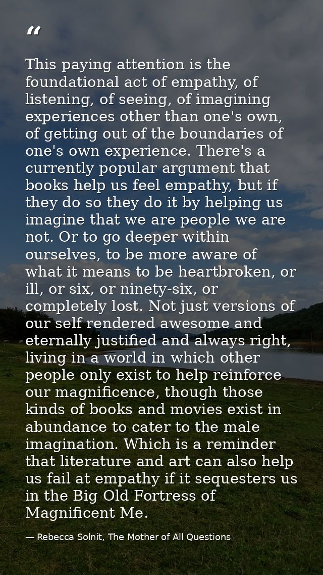 This paying attention is the foundational act of empathy, of listening, of seeing, of imagining experiences other than o — Rebecca Solnit, The Mother of All Questions