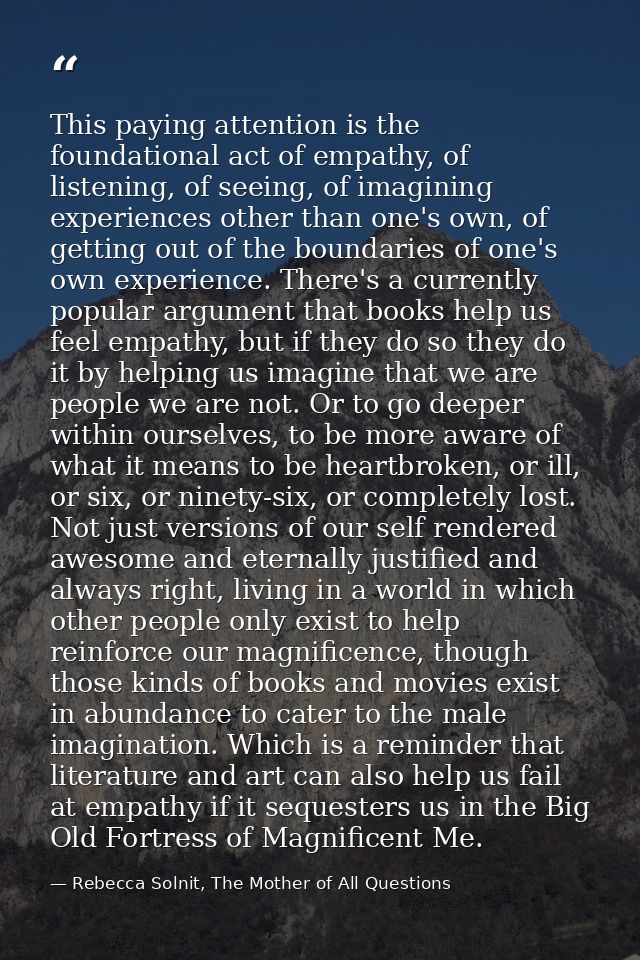 This paying attention is the foundational act of empathy, of listening, of seeing, of imagining experiences other than o — Rebecca Solnit, The Mother of All Questions