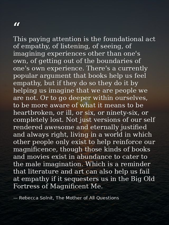 This paying attention is the foundational act of empathy, of listening, of seeing, of imagining experiences other than o — Rebecca Solnit, The Mother of All Questions