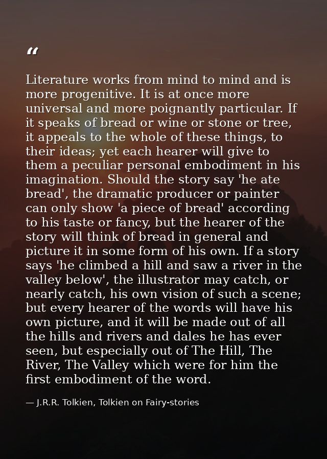 Literature works from mind to mind and is more progenitive. It is at once more universal and more poignantly particular. — J.R.R. Tolkien, Tolkien on Fairy-stories