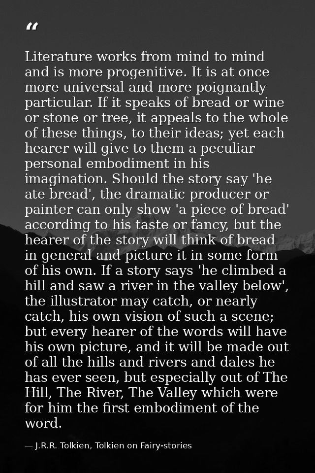 Literature works from mind to mind and is more progenitive. It is at once more universal and more poignantly particular. — J.R.R. Tolkien, Tolkien on Fairy-stories
