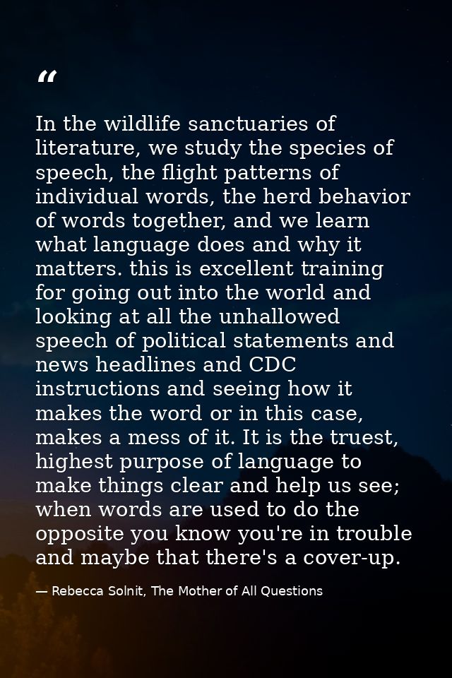 In the wildlife sanctuaries of literature, we study the species of speech, the flight patterns of individual words, the  — Rebecca Solnit, The Mother of All Questions