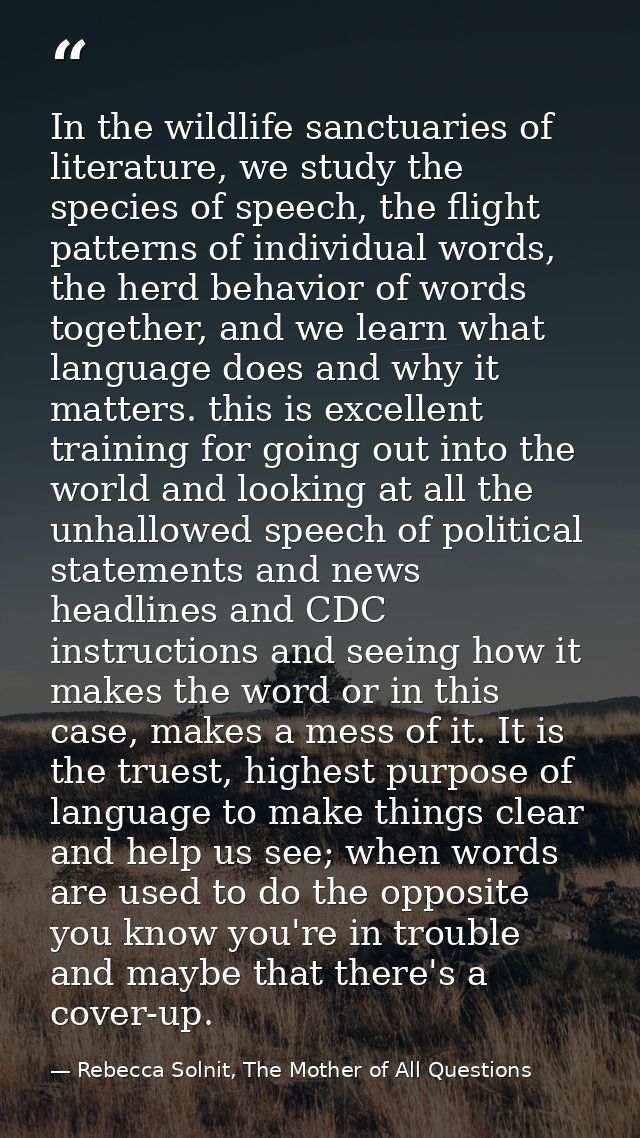 In the wildlife sanctuaries of literature, we study the species of speech, the flight patterns of individual words, the  — Rebecca Solnit, The Mother of All Questions
