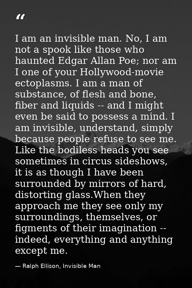 I am an invisible man. No, I am not a spook like those who haunted Edgar Allan Poe; nor am I one of your Hollywood-movie — Ralph Ellison, Invisible Man