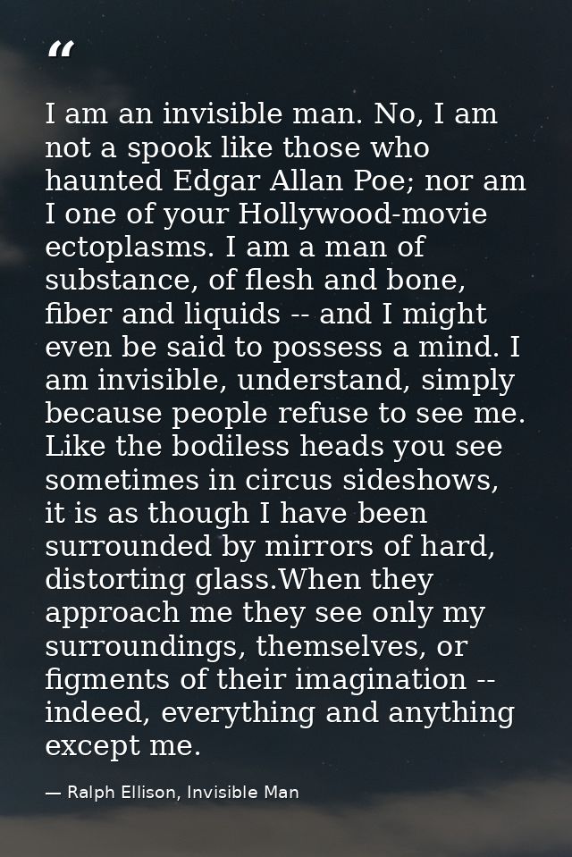 I am an invisible man. No, I am not a spook like those who haunted Edgar Allan Poe; nor am I one of your Hollywood-movie — Ralph Ellison, Invisible Man