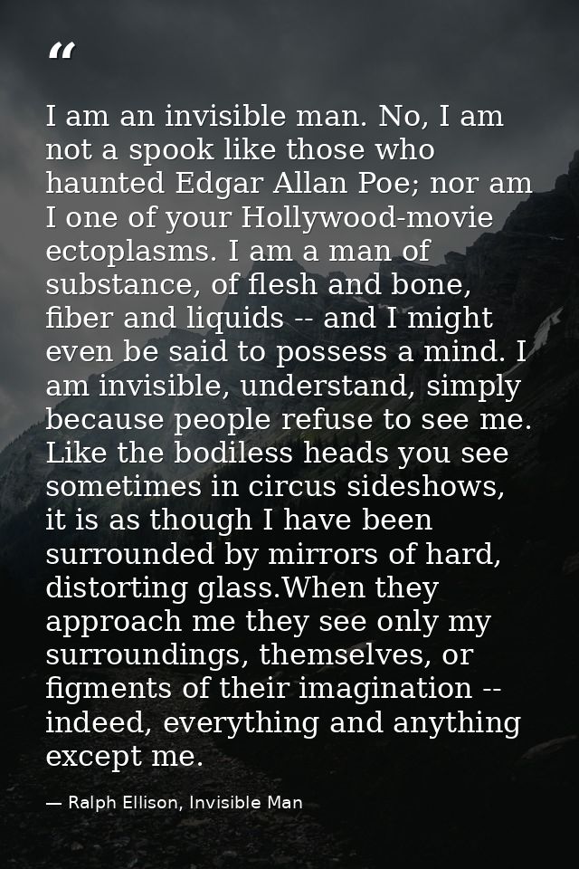 I am an invisible man. No, I am not a spook like those who haunted Edgar Allan Poe; nor am I one of your Hollywood-movie — Ralph Ellison, Invisible Man