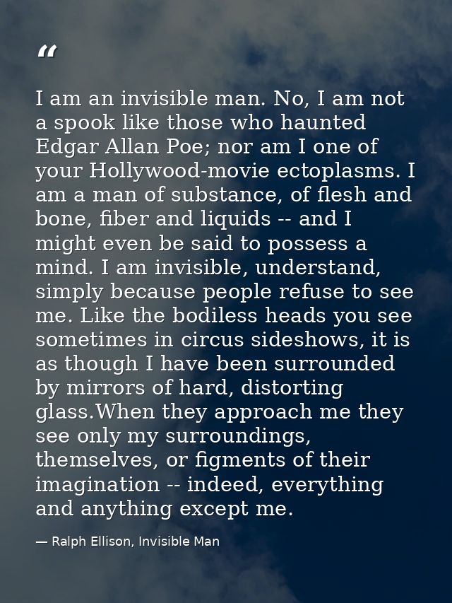 I am an invisible man. No, I am not a spook like those who haunted Edgar Allan Poe; nor am I one of your Hollywood-movie — Ralph Ellison, Invisible Man