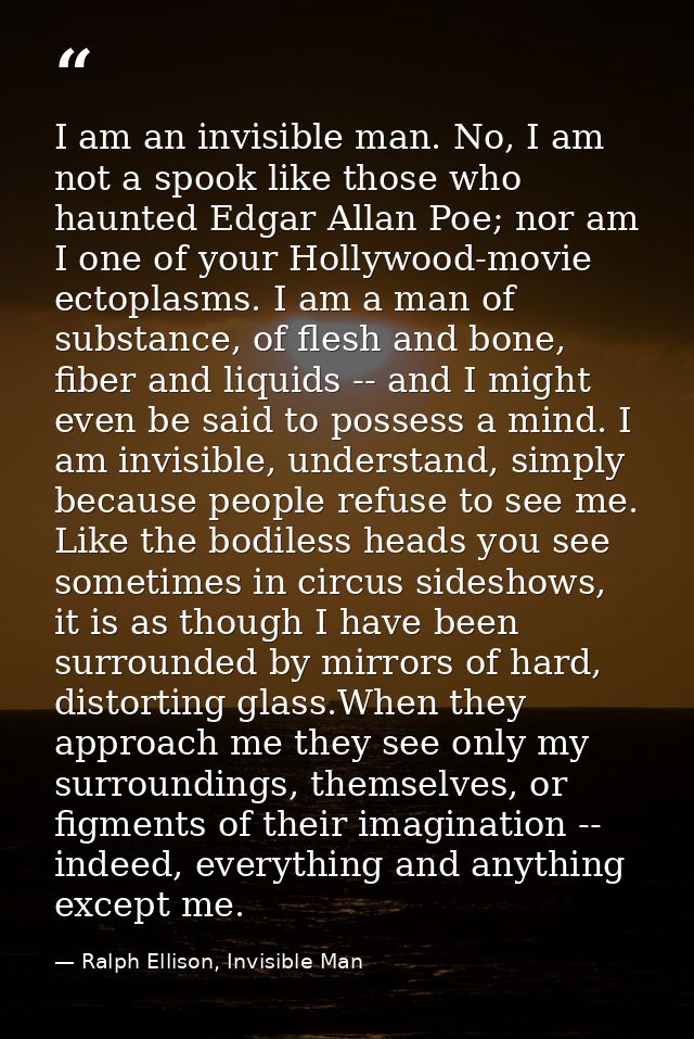I am an invisible man. No, I am not a spook like those who haunted Edgar Allan Poe; nor am I one of your Hollywood-movie — Ralph Ellison, Invisible Man
