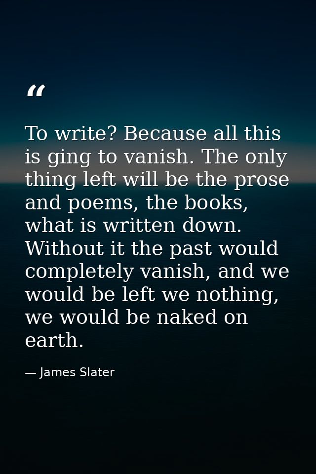 To write? Because all this is ging to vanish. The only thing left will be the prose and poems, the books, what is writte — James Slater