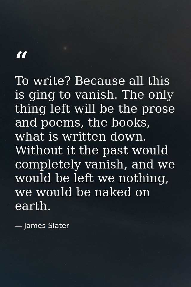 To write? Because all this is ging to vanish. The only thing left will be the prose and poems, the books, what is writte — James Slater