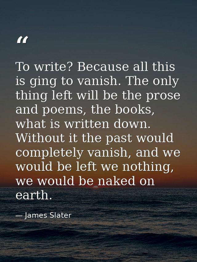 To write? Because all this is ging to vanish. The only thing left will be the prose and poems, the books, what is writte — James Slater