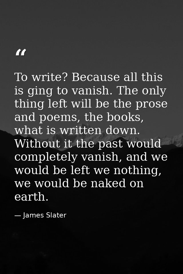 To write? Because all this is ging to vanish. The only thing left will be the prose and poems, the books, what is writte — James Slater
