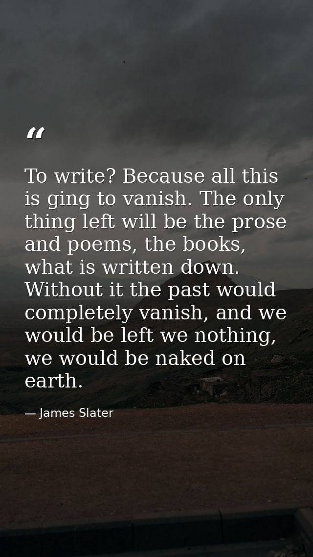 To write? Because all this is ging to vanish. The only thing left will be the prose and poems, the books, what is writte — James Slater