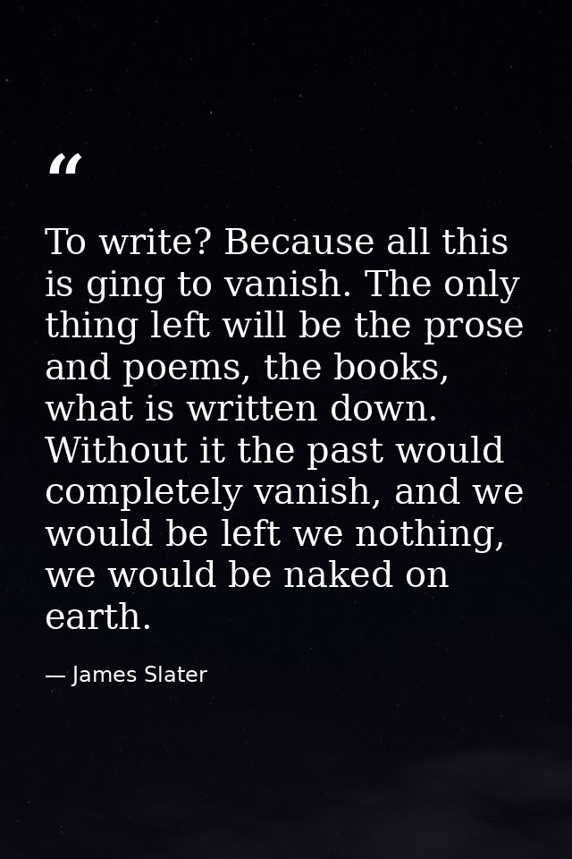 To write? Because all this is ging to vanish. The only thing left will be the prose and poems, the books, what is writte — James Slater