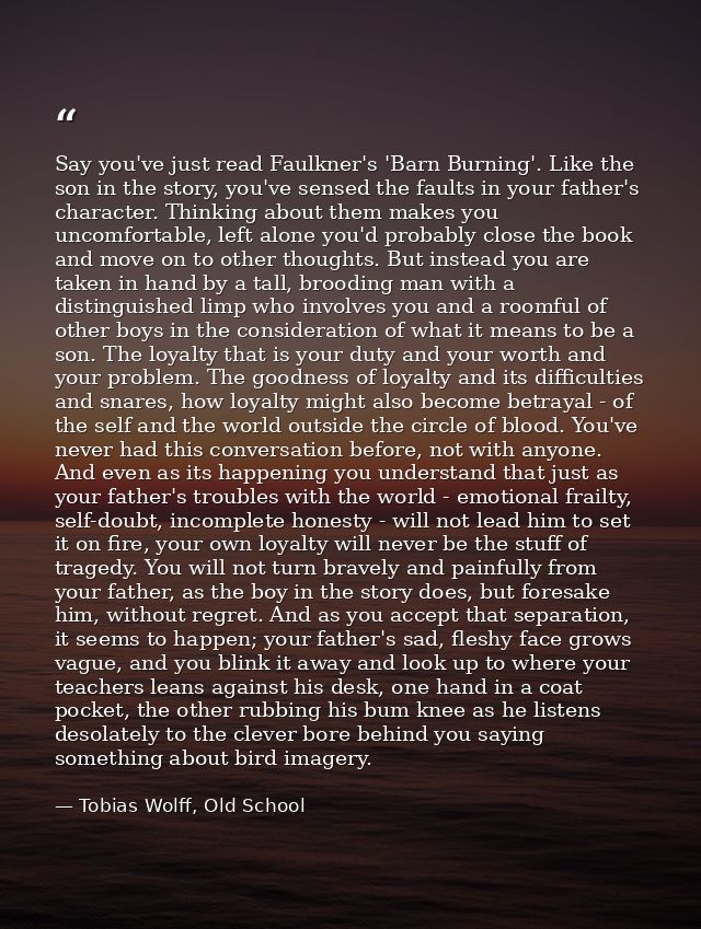 Say you've just read Faulkner's 'Barn Burning'. Like the son in the story, you've sensed the faults in your father's cha — Tobias Wolff, Old School