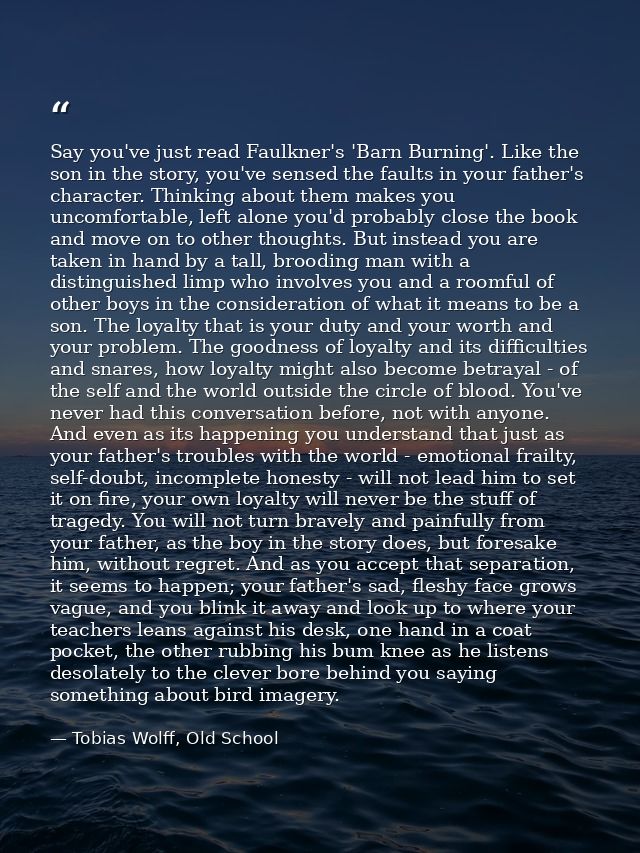 Say you've just read Faulkner's 'Barn Burning'. Like the son in the story, you've sensed the faults in your father's cha — Tobias Wolff, Old School