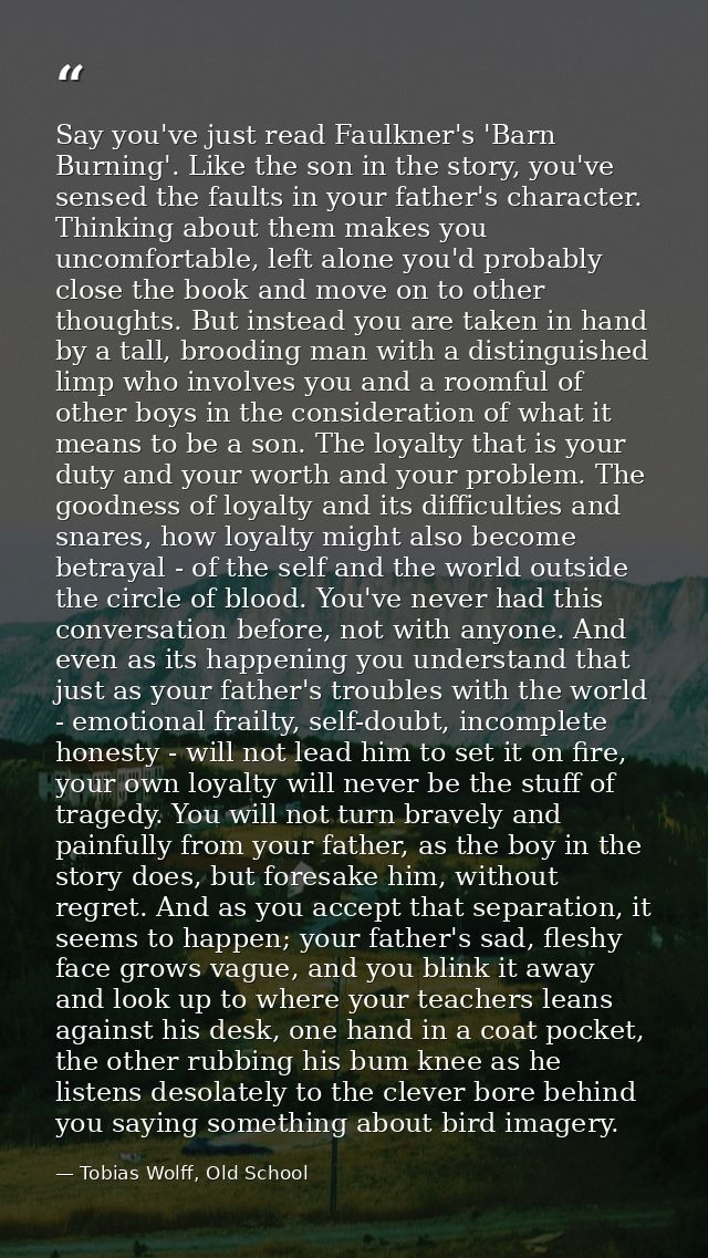 Say you've just read Faulkner's 'Barn Burning'. Like the son in the story, you've sensed the faults in your father's cha — Tobias Wolff, Old School