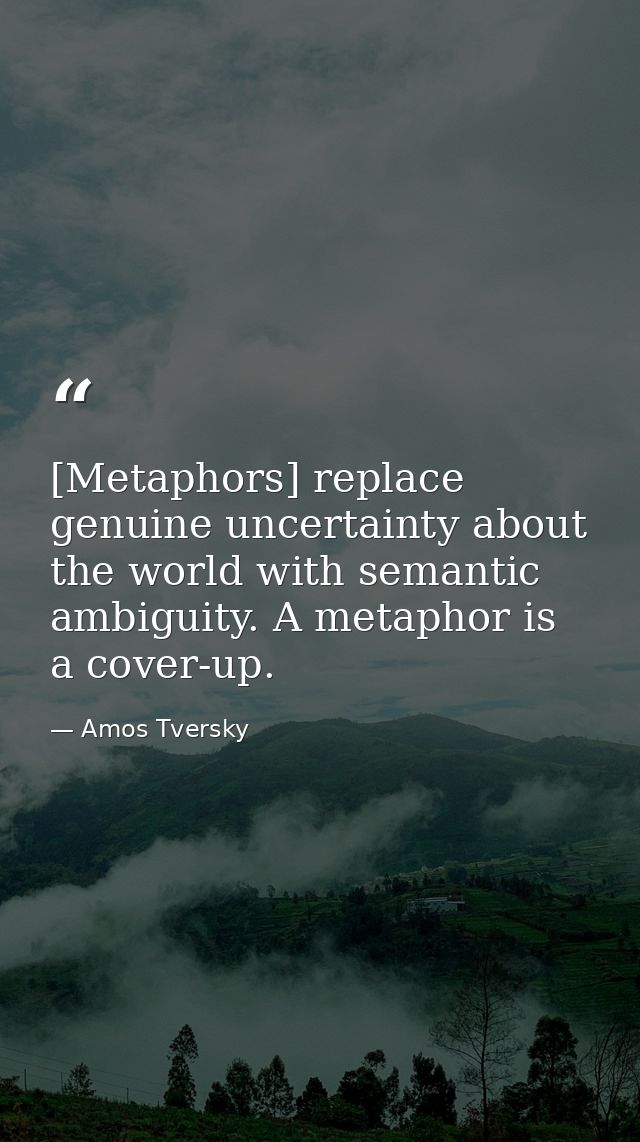 [Metaphors] replace genuine uncertainty about the world with semantic ambiguity. A metaphor is a cover-up. — Amos Tversky