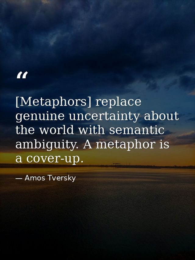 [Metaphors] replace genuine uncertainty about the world with semantic ambiguity. A metaphor is a cover-up. — Amos Tversky