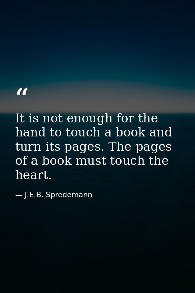 It is not enough for the hand to touch a book and turn its pages. The pages of a book must touch the heart. — J.E.B. Spredemann