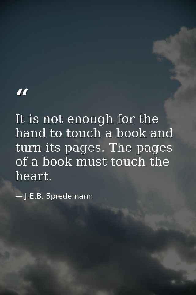 It is not enough for the hand to touch a book and turn its pages. The pages of a book must touch the heart. — J.E.B. Spredemann