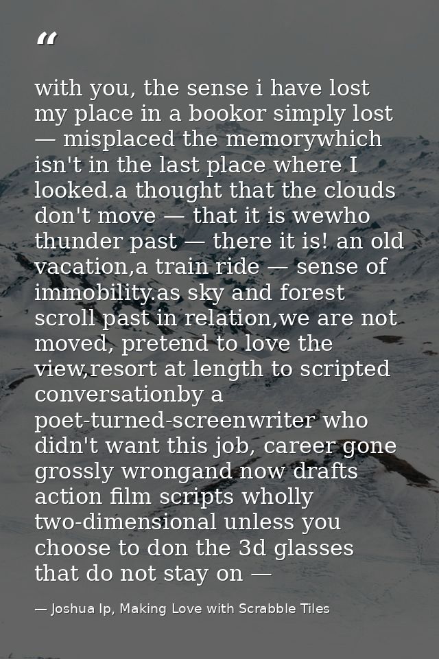 with you, the sense i have lost my place in a bookor simply lost — misplaced the memorywhich isn't in the last place whe — Joshua Ip, Making Love with Scrabble Tiles