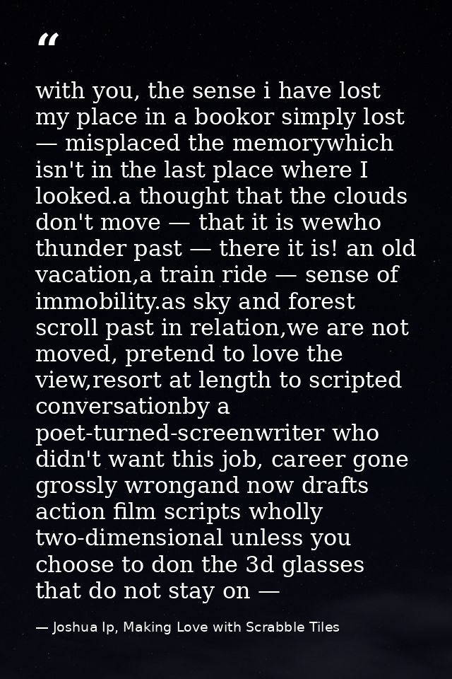 with you, the sense i have lost my place in a bookor simply lost — misplaced the memorywhich isn't in the last place whe — Joshua Ip, Making Love with Scrabble Tiles