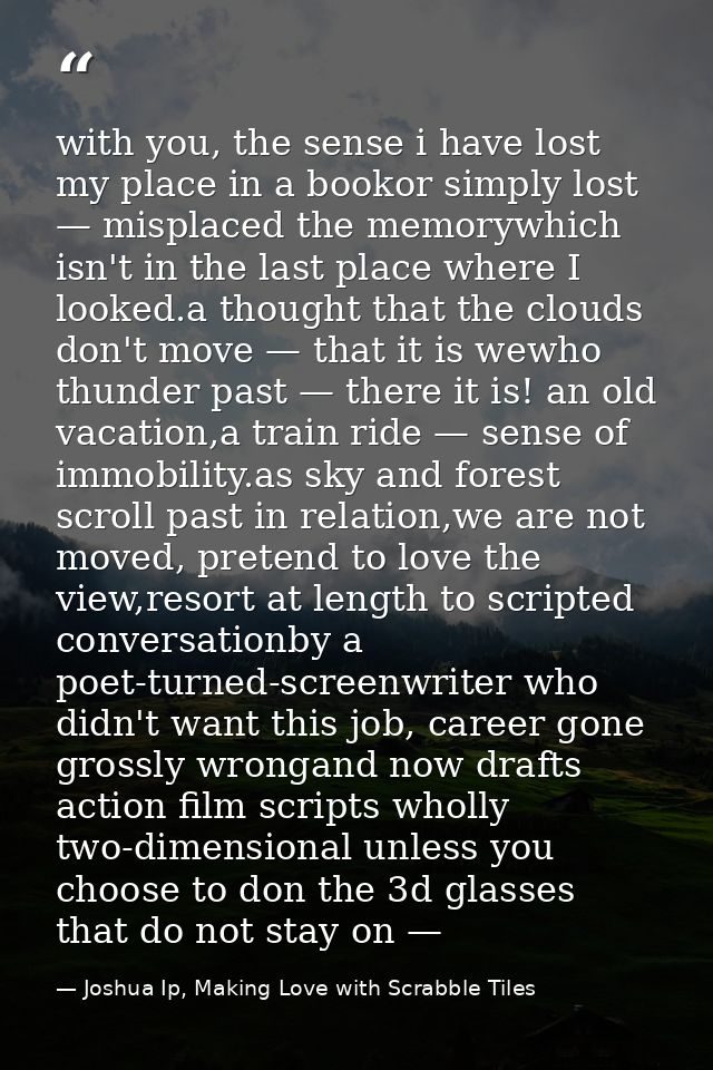 with you, the sense i have lost my place in a bookor simply lost — misplaced the memorywhich isn't in the last place whe — Joshua Ip, Making Love with Scrabble Tiles