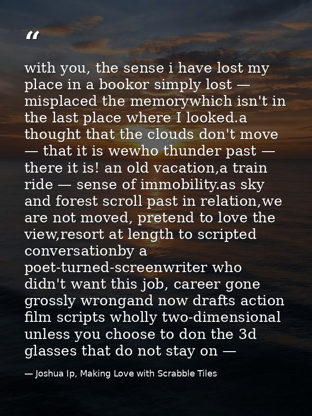 with you, the sense i have lost my place in a bookor simply lost — misplaced the memorywhich isn't in the last place whe — Joshua Ip, Making Love with Scrabble Tiles