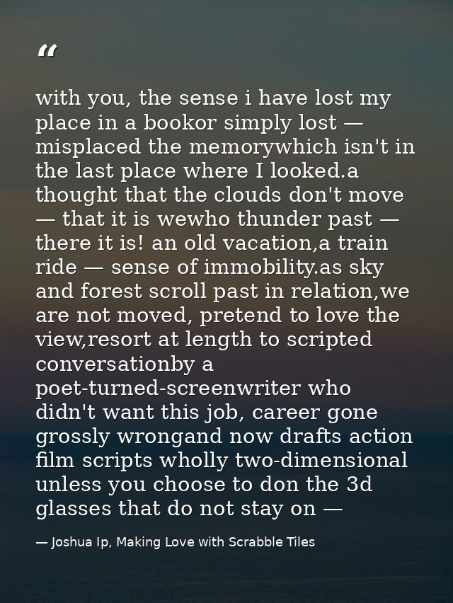 with you, the sense i have lost my place in a bookor simply lost — misplaced the memorywhich isn't in the last place whe — Joshua Ip, Making Love with Scrabble Tiles