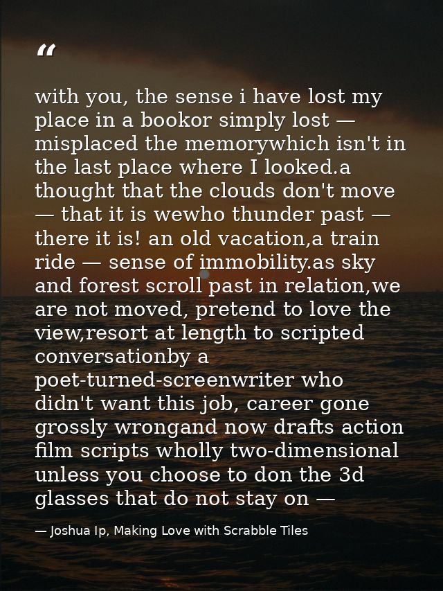 with you, the sense i have lost my place in a bookor simply lost — misplaced the memorywhich isn't in the last place whe — Joshua Ip, Making Love with Scrabble Tiles