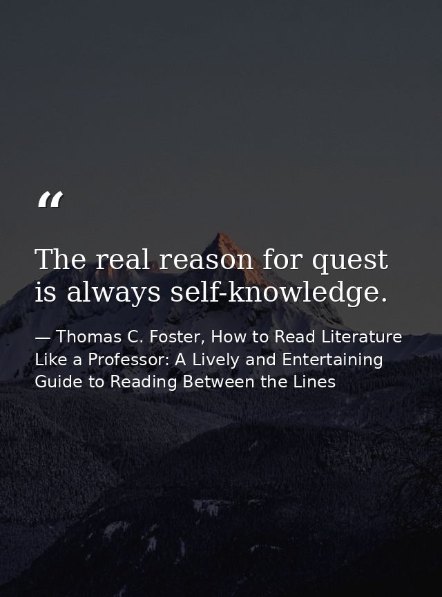 The real reason for quest is always self-knowledge. — Thomas C. Foster, How to Read Literature Like a Professor: A Lively and Entertaining Guide to Reading Between the Lines