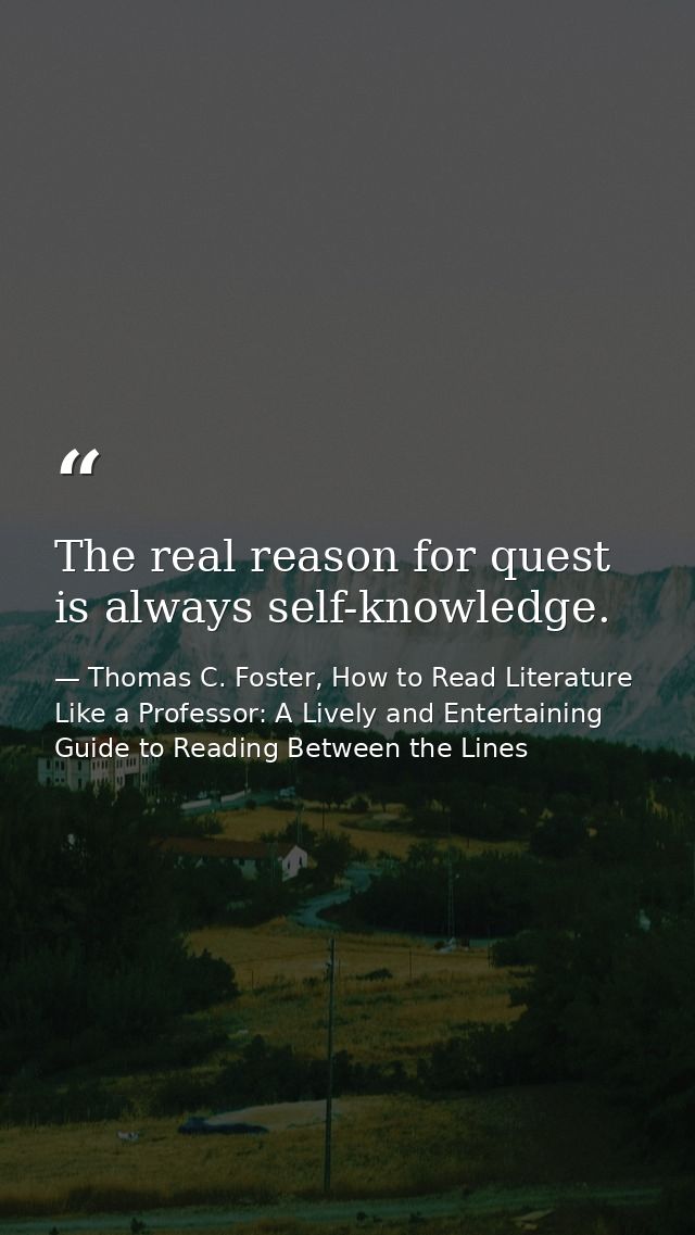 The real reason for quest is always self-knowledge. — Thomas C. Foster, How to Read Literature Like a Professor: A Lively and Entertaining Guide to Reading Between the Lines