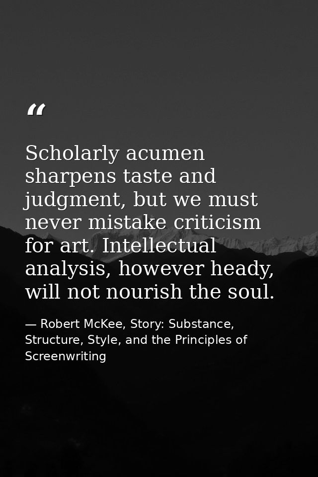Scholarly acumen sharpens taste and judgment, but we must never mistake criticism for art. Intellectual analysis, howeve — Robert McKee, Story: Substance, Structure, Style, and the Principles of Screenwriting