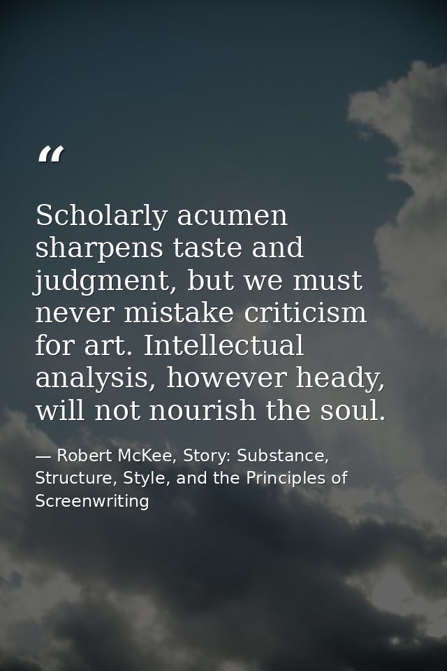 Scholarly acumen sharpens taste and judgment, but we must never mistake criticism for art. Intellectual analysis, howeve — Robert McKee, Story: Substance, Structure, Style, and the Principles of Screenwriting