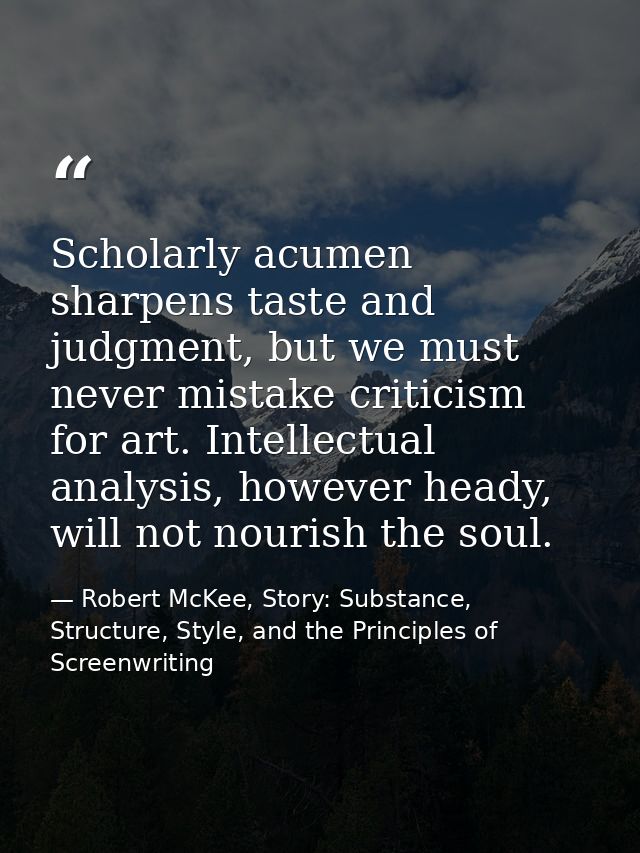 Scholarly acumen sharpens taste and judgment, but we must never mistake criticism for art. Intellectual analysis, howeve — Robert McKee, Story: Substance, Structure, Style, and the Principles of Screenwriting