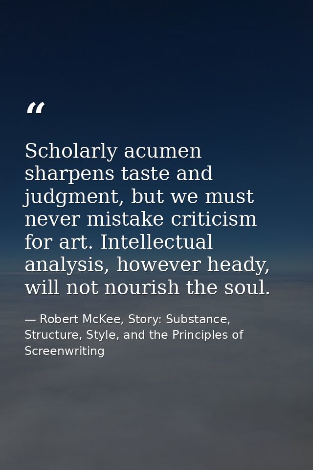 Scholarly acumen sharpens taste and judgment, but we must never mistake criticism for art. Intellectual analysis, howeve — Robert McKee, Story: Substance, Structure, Style, and the Principles of Screenwriting