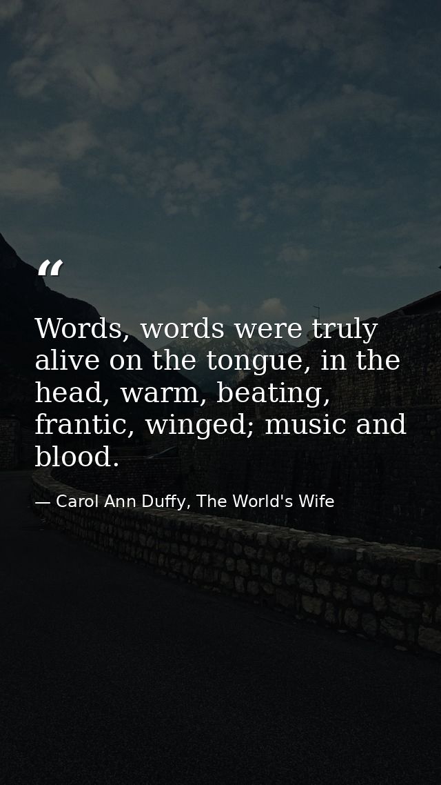 Words, words were truly alive on the tongue, in the head, warm, beating, frantic, winged; music and blood. — Carol Ann Duffy, The World's Wife