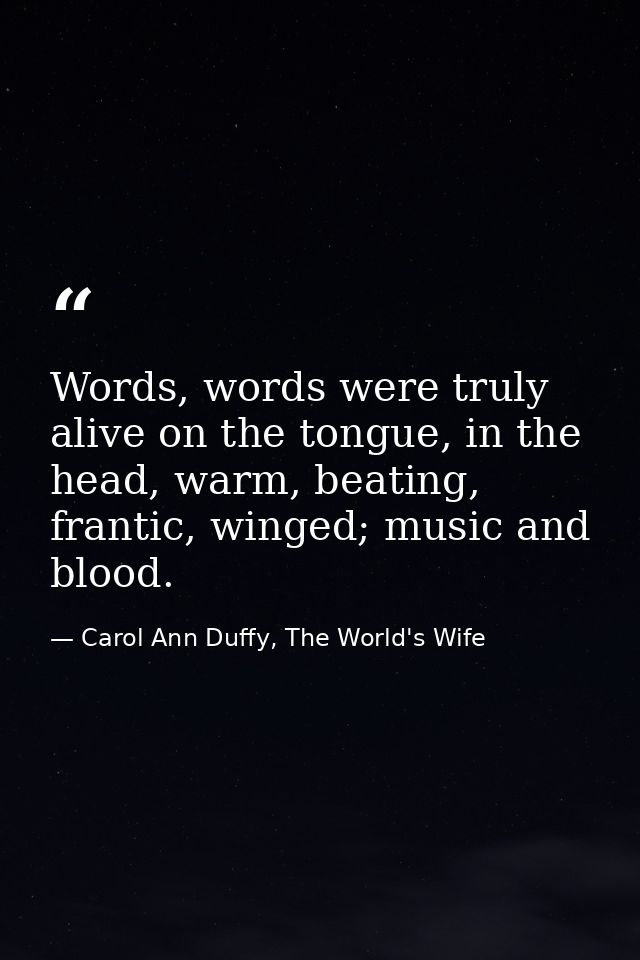 Words, words were truly alive on the tongue, in the head, warm, beating, frantic, winged; music and blood. — Carol Ann Duffy, The World's Wife