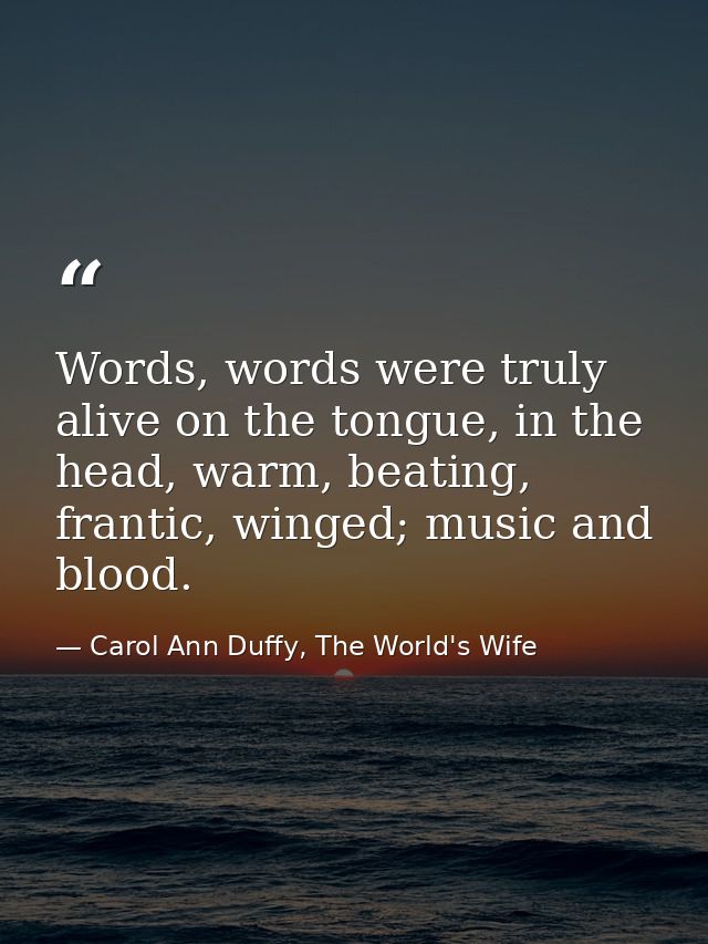 Words, words were truly alive on the tongue, in the head, warm, beating, frantic, winged; music and blood. — Carol Ann Duffy, The World's Wife