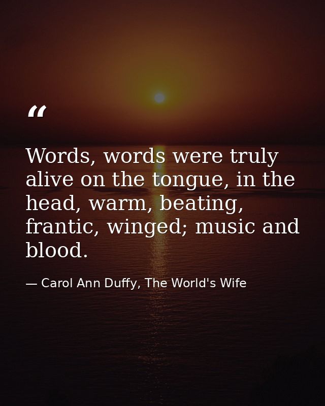 Words, words were truly alive on the tongue, in the head, warm, beating, frantic, winged; music and blood. — Carol Ann Duffy, The World's Wife