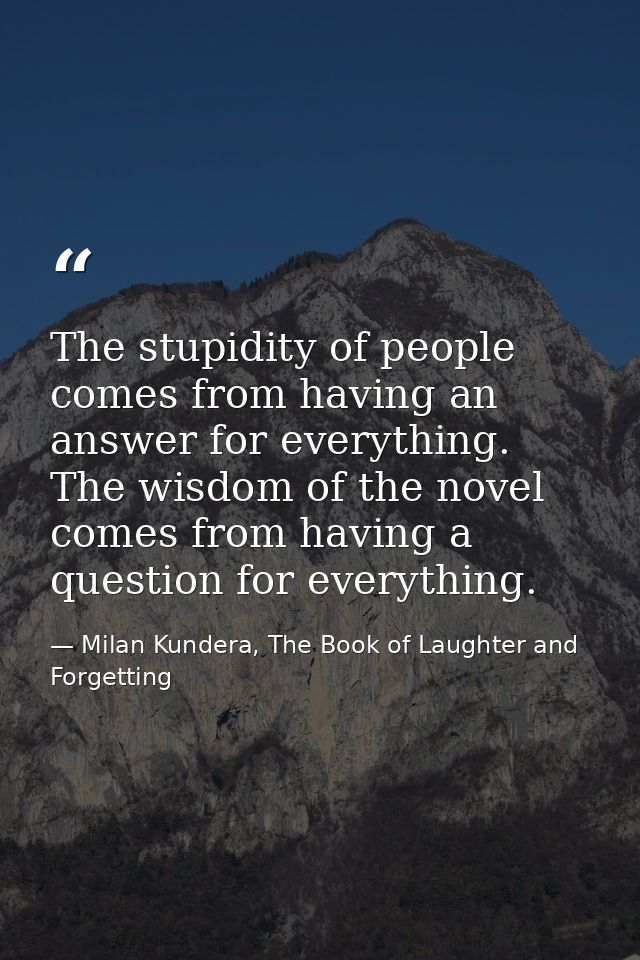 The stupidity of people comes from having an answer for everything. The wisdom of the novel comes from having a question — Milan Kundera, The Book of Laughter and Forgetting