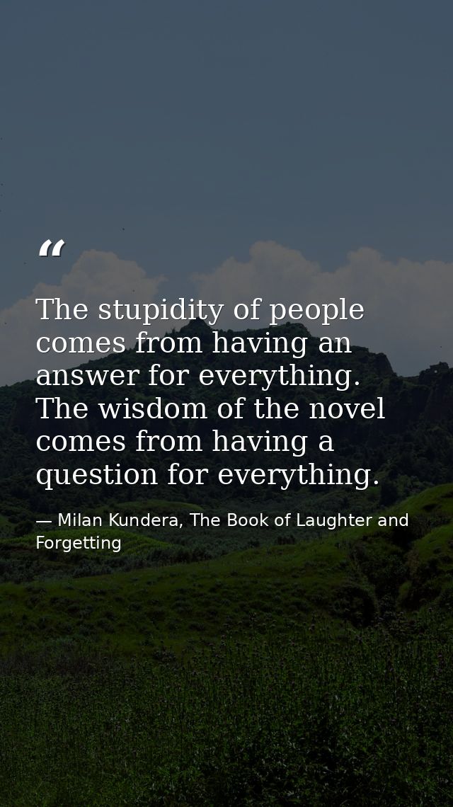 The stupidity of people comes from having an answer for everything. The wisdom of the novel comes from having a question — Milan Kundera, The Book of Laughter and Forgetting