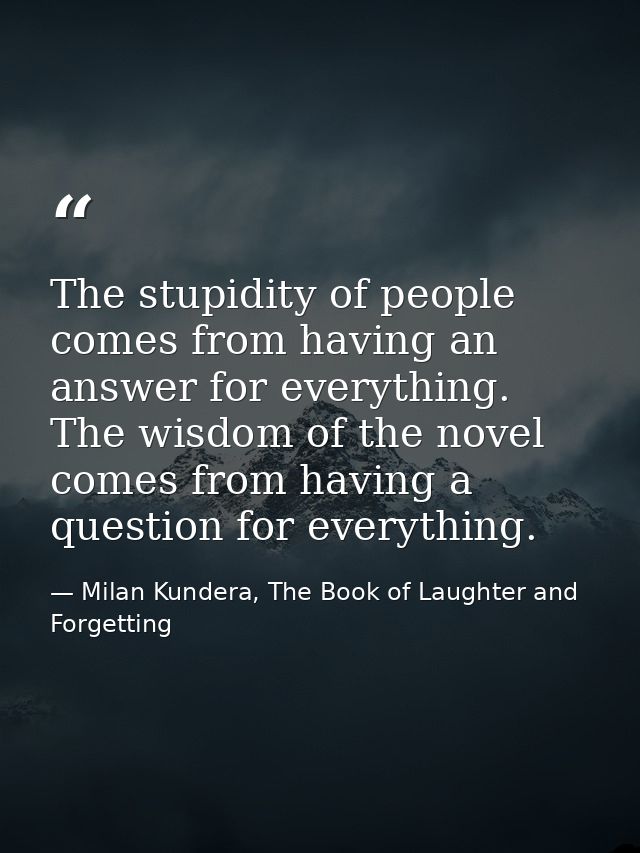 The stupidity of people comes from having an answer for everything. The wisdom of the novel comes from having a question — Milan Kundera, The Book of Laughter and Forgetting