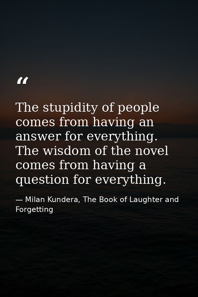 The stupidity of people comes from having an answer for everything. The wisdom of the novel comes from having a question — Milan Kundera, The Book of Laughter and Forgetting