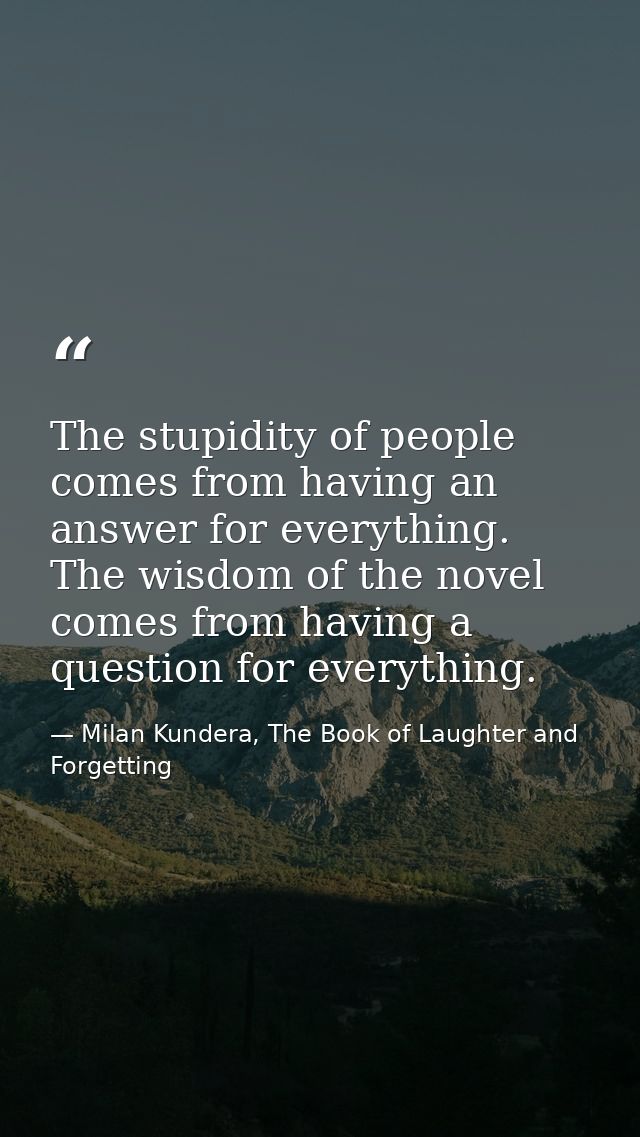 The stupidity of people comes from having an answer for everything. The wisdom of the novel comes from having a question — Milan Kundera, The Book of Laughter and Forgetting