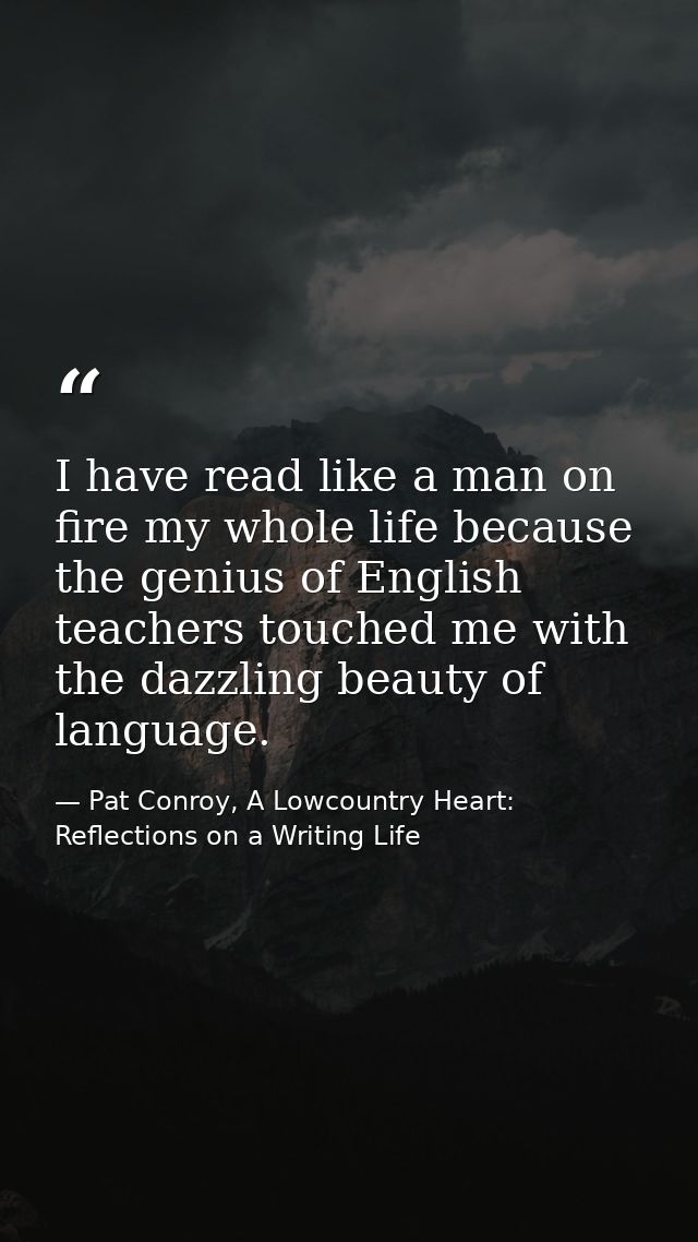 I have read like a man on fire my whole life because the genius of English teachers touched me with the dazzling beauty  — Pat Conroy, A Lowcountry Heart: Reflections on a Writing Life