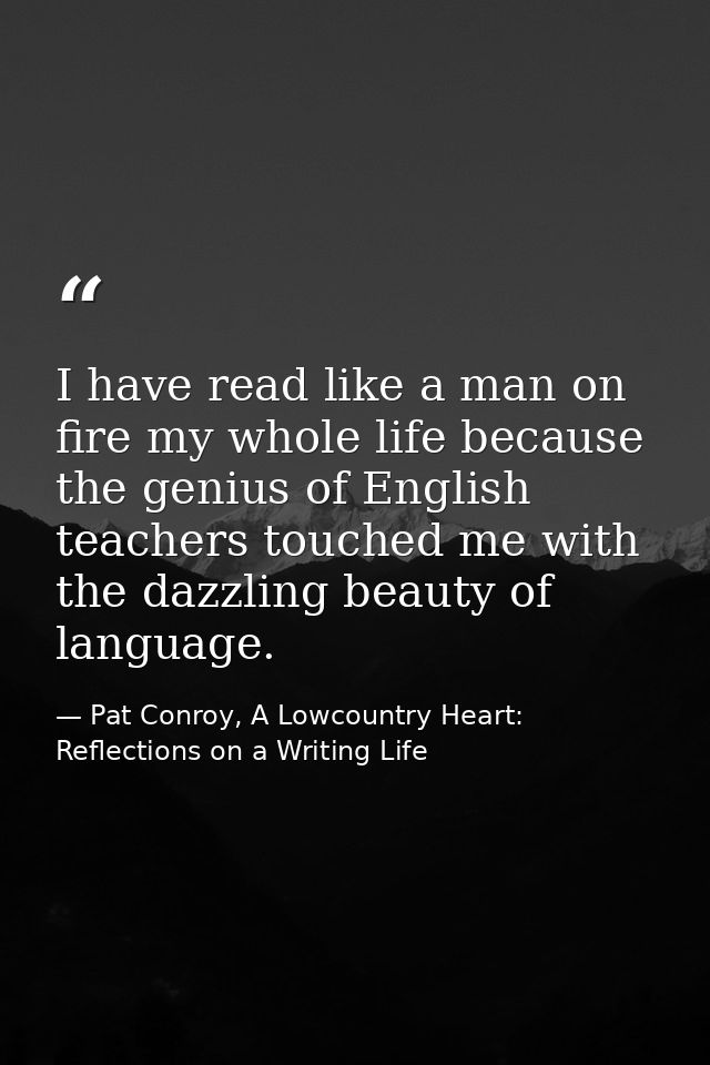 I have read like a man on fire my whole life because the genius of English teachers touched me with the dazzling beauty  — Pat Conroy, A Lowcountry Heart: Reflections on a Writing Life