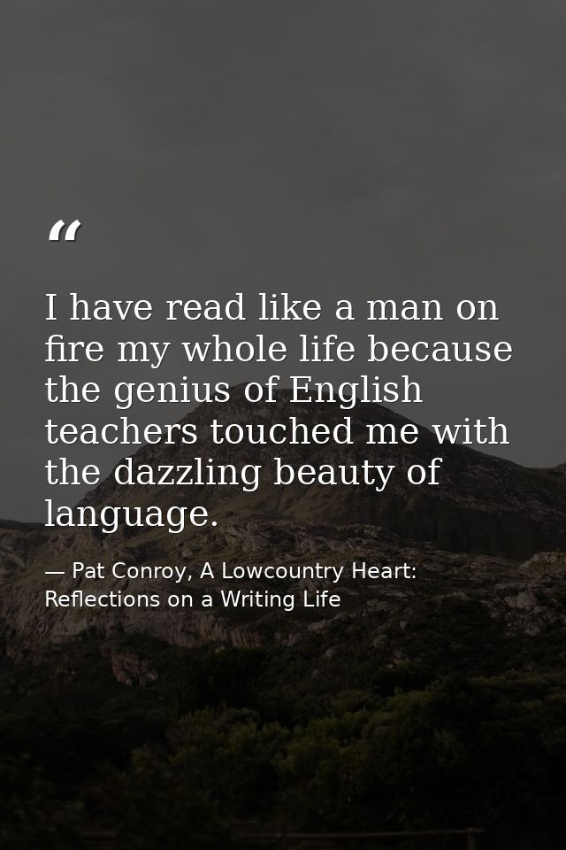 I have read like a man on fire my whole life because the genius of English teachers touched me with the dazzling beauty  — Pat Conroy, A Lowcountry Heart: Reflections on a Writing Life