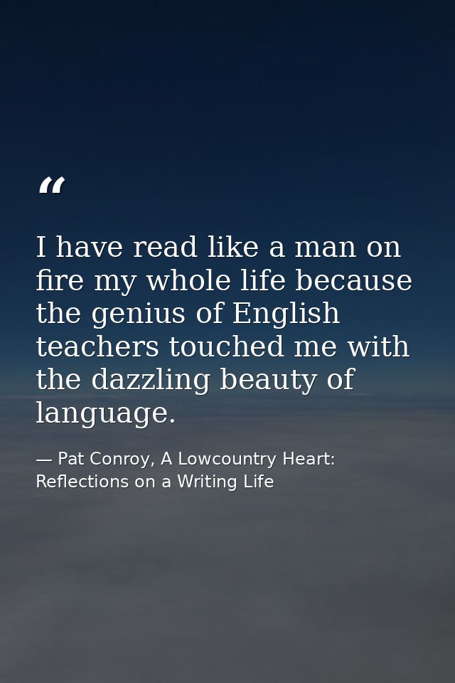 I have read like a man on fire my whole life because the genius of English teachers touched me with the dazzling beauty  — Pat Conroy, A Lowcountry Heart: Reflections on a Writing Life